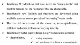 4
 Traditional WDM believe that water needs are “requirements” that
must be met and not the “demands” that are changeable.
 Traditionally new facilities and structures are developed using
available sources to meet perceived “increasing” water needs.
 This has led to over-use of the resources, over-capitalization,
pollution and other problems of varying severity.
 Traditionally water supply design not give attention to demand;
 determinants,  pricing structures,
 and also financial policies is not sustainable.
 