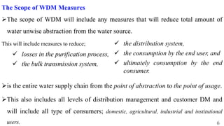 6
The Scope of WDM Measures
The scope of WDM will include any measures that will reduce total amount of
water unwise abstraction from the water source.
This will include measures to reduce;
 losses in the purification process,
 the bulk transmission system,
is the entire water supply chain from the point of abstraction to the point of usage.
This also includes all levels of distribution management and customer DM and
will include all type of consumers; domestic, agricultural, industrial and institutional
users.
 the distribution system,
 the consumption by the end user, and
 ultimately consumption by the end
consumer.
 