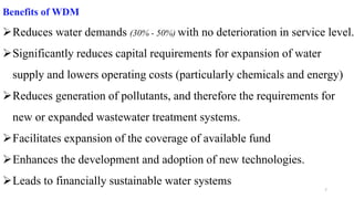 7
Benefits of WDM
Reduces water demands (30% - 50%) with no deterioration in service level.
Significantly reduces capital requirements for expansion of water
supply and lowers operating costs (particularly chemicals and energy)
Reduces generation of pollutants, and therefore the requirements for
new or expanded wastewater treatment systems.
Facilitates expansion of the coverage of available fund
Enhances the development and adoption of new technologies.
Leads to financially sustainable water systems
 