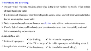 8
Water Reuse and Recycling
 Typically water reuse and recycling are defined as the use of waste or no potable water instead
of treated drinking water.
 It is technics of filtering or other technologies to remove solids sourced from wastewater (also
known as sewage) or storm water
 Water reuse and recycling may, become an effective water efficiency and conservation measure.
 Clearly, federal, state, and local codes and permit requirements must be carefully reviewed
before considering such measures.
It has multiple use;
 for industry purposes,
 for agriculture purposes,
 for residential use purposes,
 for public open space and drinking water, &
 for households (non-drinking),
 for drinking,
 for GW recharge,
 for direct reuse,
 