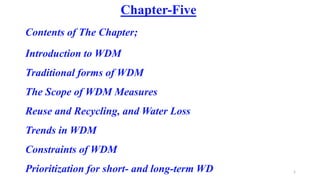 1
Chapter-Five
Contents of The Chapter;
Introduction to WDM
Traditional forms of WDM
The Scope of WDM Measures
Reuse and Recycling, and Water Loss
Trends in WDM
Constraints of WDM
Prioritization for short- and long-term WD
 