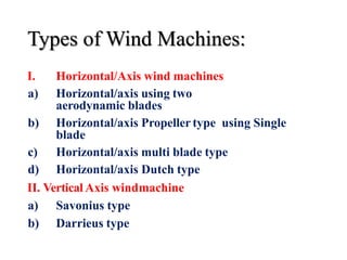 Types of Wind Machines:
I. Horizontal/Axis wind machines
a) Horizontal/axis using two
aerodynamic blades
b) Horizontal/axis Propeller type using Single
blade
c) Horizontal/axis multi blade type
d) Horizontal/axis Dutch type
II. Vertical Axis windmachine
a) Savonius type
b) Darrieus type
 