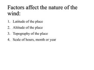 Factors affect the nature of the
wind:
1. Latitude of the place
2. Altitude of the place
3. Topography of the place
4. Scale of hours, month or year
 