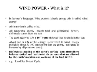 WIND POWER - What is it?
• In laymen’s language, Wind possess kinetic energy Air is called wind
energy
• Air in motion is called wind.
• All renewable energy (except tidal and geothermal power),
ultimately comes from the sun
• The earth receives 1.74 x 1017 watts of power (per hour) from the sun
• About one or 2% of this energy is converted to wind energy
(which is about 50-100 times more than the energy converted to
biomass by all plants on earth).
• Differential heating of the earth’s surface and atmosphere
induces vertical and horizontal air currents that are affected
by the earth’s rotation and contours of the land WIND.
• e.g. : Land Sea Breeze Cycle.
 