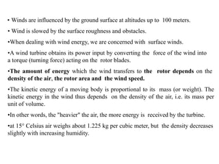 • Winds are influenced by the ground surface at altitudes up to 100 meters.
• Wind is slowed by the surface roughness and obstacles.
•When dealing with wind energy, we are concerned with surface winds.
•A wind turbine obtains its power input by converting the force of the wind into
a torque (turning force) acting on the rotor blades.
•The amount of energy which the wind transfers to the rotor depends on the
density of the air, the rotor area and the wind speed.
•The kinetic energy of a moving body is proportional to its mass (or weight). The
kinetic energy in the wind thus depends on the density of the air, i.e. its mass per
unit of volume.
•In other words, the "heavier" the air, the more energy is received by the turbine.
•at 15° Celsius air weighs about 1.225 kg per cubic meter, but the density decreases
slightly with increasing humidity.
 