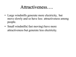Attractiveness….
• Large windmills generate more electricity, but
move slowly and so have less attractiveness among
people.
• Small windmills( fast moving) have more
attractiveness but generate less electricity.
 