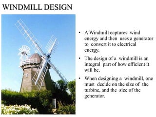 WINDMILL DESIGN
• A Windmill captures wind
energy and then uses a generator
to convert it to electrical
energy.
• The design of a windmill is an
integral part of how efficient it
will be.
• When designing a windmill, one
must decide on the size of the
turbine, and the size of the
generator.
 