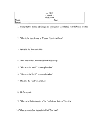AHSGE
                               Chapter 5
                               Worksheet
Name:_________________________________ Date:_______________
Period:_______

  1. Name the two distinct advantages the confederacy (South) had over the Union (North).




  2. What is the significance of Winston County, Alabama?




  3. Describe the Anaconda Plan.




  4. Who was the first president of the Confederacy?


  5. What was the South’s economy based on?


  6. What was the North’s economy based on?


  7. Describe the Fugitive Slave Law.




  8. Define secede.



  9. Where was the first capitol of the Confederate States of America?



 10. Where were the first shots of the Civil War fired?
 