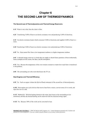 6-1



                     Chapter 6
        THE SECOND LAW OF THERMODYNAMICS

The Second Law of Thermodynamics and Thermal Energy Reservoirs


6-1C Water is not a fuel; thus the claim is false.


6-2C Transferring 5 kWh of heat to an electric resistance wire and producing 5 kWh of electricity.


6-3C An electric resistance heater which consumes 5 kWh of electricity and supplies 6 kWh of heat to a
room.


6-4C Transferring 5 kWh of heat to an electric resistance wire and producing 6 kWh of electricity.


6-5C No. Heat cannot flow from a low-temperature medium to a higher temperature medium.


6-6C A thermal-energy reservoir is a body that can supply or absorb finite quantities of heat isothermally.
Some examples are the oceans, the lakes, and the atmosphere.


6-7C Yes. Because the temperature of the oven remains constant no matter how much heat is transferred
to the potatoes.


6-8C The surrounding air in the room that houses the TV set.


Heat Engines and Thermal Efficiency


6-9C No. Such an engine violates the Kelvin-Planck statement of the second law of thermodynamics.


6-10C Heat engines are cyclic devices that receive heat from a source, convert some of it to work, and
reject the rest to a sink.


6-11C Method (b). With the heating element in the water, heat losses to the surrounding air are
minimized, and thus the desired heating can be achieved with less electrical energy input.


6-12C No. Because 100% of the work can be converted to heat.




PROPRIETARY MATERIAL. © 2008 The McGraw-Hill Companies, Inc. Limited distribution permitted only to teachers and
educators for course preparation. If you are a student using this Manual, you are using it without permission.
 