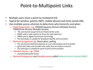 Point-to-Multipoint Links
• Multiple users share a point-to-multipoint link
• Typical for wireless systems (WiFi, mobile phone) and some wired LANs
• Use multiple access schemes to determine who transmits and when
– Fixed Assignment : e.g. FDMA(Frequency Division Multiple Access),
TDMA(Time Division Multiple Access)
• The sub channel assignments are fixed and the same.
• FDMA used in radio systems to share the radio spectrum.
• TDMA used in digital transmission technology
• This techniques is suitable for broadcast satellite communication
– Demand Assignment: Eg. Reservation, polling
• The sub channel allotment depends on user’s demand(use time to divide).
• Ignore idle nodes and consider only nodes that are ready to transmit
• This technique is suitable for point to point communication.
– Random Access : eg. CSMA
• unpredictable performance
– Demand Assignment and Random access called Medium Access Control (MAC)
Prepared By Adugna A.
 