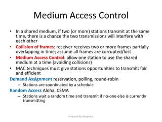 Medium Access Control
• In a shared medium, if two (or more) stations transmit at the same
time, there is a chance the two transmissions will interfere with
each other
• Collision of frames: receiver receives two or more frames partially
overlapping in time; assume all frames are corrupted/lost
• Medium Access Control: allow one station to use the shared
medium at a time (avoiding collisions)
• MAC techniques must give stations opportunities to transmit: fair
and efficient
Demand Assignment reservation, polling, round-robin
– Stations are coordinated by a schedule
Random Access Aloha, CSMA
– Stations wait a random time and transmit if no-one else is currently
transmitting
Prepared By Adugna A.
 