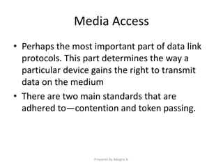 Media Access
• Perhaps the most important part of data link
protocols. This part determines the way a
particular device gains the right to transmit
data on the medium
• There are two main standards that are
adhered to—contention and token passing.
Prepared By Adugna A.
 