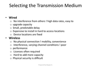 Selecting the Transmission Medium
• Wired
o No interference from others ! high data rates, easy to
o upgrade capacity
o Small, predictable delay
o Expensive to install in hard to access locations
o Device locations are fixed
• Wireless
o No physical connection ! mobility, convenience
o Interference, varying channel conditions ! poor
o performance
o Licenses often required
o Hard to add more capacity
o Physical security is difficult
Prepared By Adugna A.
 