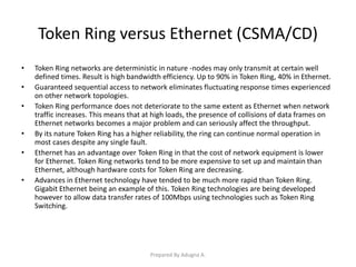 Token Ring versus Ethernet (CSMA/CD)
• Token Ring networks are deterministic in nature -nodes may only transmit at certain well
defined times. Result is high bandwidth efficiency. Up to 90% in Token Ring, 40% in Ethernet.
• Guaranteed sequential access to network eliminates fluctuating response times experienced
on other network topologies.
• Token Ring performance does not deteriorate to the same extent as Ethernet when network
traffic increases. This means that at high loads, the presence of collisions of data frames on
Ethernet networks becomes a major problem and can seriously affect the throughput.
• By its nature Token Ring has a higher reliability, the ring can continue normal operation in
most cases despite any single fault.
• Ethernet has an advantage over Token Ring in that the cost of network equipment is lower
for Ethernet. Token Ring networks tend to be more expensive to set up and maintain than
Ethernet, although hardware costs for Token Ring are decreasing.
• Advances in Ethernet technology have tended to be much more rapid than Token Ring.
Gigabit Ethernet being an example of this. Token Ring technologies are being developed
however to allow data transfer rates of 100Mbps using technologies such as Token Ring
Switching.
Prepared By Adugna A.
 