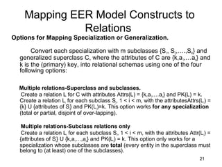 Mapping EER Model Constructs to
Relations
Options for Mapping Specialization or Generalization.
Convert each specialization with m subclasses {S1, S2,….,Sm} and
generalized superclass C, where the attributes of C are {k,a1,…an} and
k is the (primary) key, into relational schemas using one of the four
following options:
Multiple relations-Superclass and subclasses.
Create a relation L for C with attributes Attrs(L) = {k,a1,…an} and PK(L) = k.
Create a relation Li for each subclass Si, 1 < i < m, with the attributesAttrs(Li) =
{k} U {attributes of Si} and PK(Li)=k. This option works for any specialization
(total or partial, disjoint of over-lapping).
Multiple relations-Subclass relations only
Create a relation Li for each subclass Si, 1 < i < m, with the attributes Attr(Li) =
{attributes of Si} U {k,a1…,an} and PK(Li) = k. This option only works for a
specialization whose subclasses are total (every entity in the superclass must
belong to (at least) one of the subclasses).
21
 