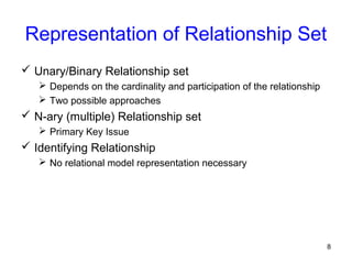 Representation of Relationship Set
 Unary/Binary Relationship set
 Depends on the cardinality and participation of the relationship
 Two possible approaches
 N-ary (multiple) Relationship set
 Primary Key Issue
 Identifying Relationship
 No relational model representation necessary
8
 