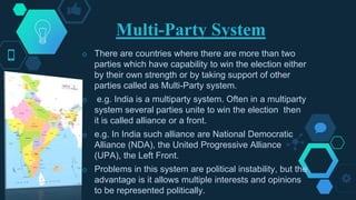 Multi-Party System
◇ There are countries where there are more than two
parties which have capability to win the election either
by their own strength or by taking support of other
parties called as Multi-Party system.
◇ e.g. India is a multiparty system. Often in a multiparty
system several parties unite to win the election then
it is called alliance or a front.
◇ e.g. In India such alliance are National Democratic
Alliance (NDA), the United Progressive Alliance
(UPA), the Left Front.
◇ Problems in this system are political instability, but the
advantage is it allows multiple interests and opinions
to be represented politically.
 