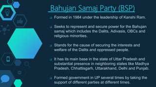 Bahujan Samaj Party (BSP)
 Formed in 1984 under the leadership of Kanshi Ram.
 Seeks to represent and secure power for the Bahujan
samaj which includes the Dalits, Adivasis, OBCs and
religious minorities.
 Stands for the cause of securing the interests and
welfare of the Dalits and oppressed people.
 It has its main base in the state of Uttar Pradesh and
substantial presence in neighboring states like Madhya
Pradesh, Chhattisgarh, Uttarakhand, Delhi and Punjab.
 Formed government in UP several times by taking the
support of different parties at different times.
 