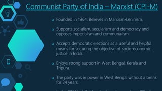 Communist Party of India – Marxist (CPI-M)
 Founded in 1964. Believes in Marxism-Leninism.
 Supports socialism, secularism and democracy and
opposes imperialism and communalism.
 Accepts democratic elections as a useful and helpful
means for securing the objective of socio-economic
justice in India.
 Enjoys strong support in West Bengal, Kerala and
Tripura.
 The party was in power in West Bengal without a break
for 34 years.
 
