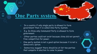 One Party system
◇ In a country if only single party is allowed to form
government then it is called One-Party System.
◇ E.g. In China only Communist Party is allowed to form
government.
◇ Other parties could not exist because china did not permit
free competition for power.
◇ One-party system is not a good option because it is not a
democratic option.
◇ Democracy suggest there should be at list two parties
that compete in election to come to power.
 