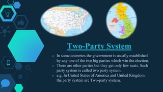 Two-Party System
 In some countries the government is usually established
by any one of the two big parties which win the election.
 There are other parties but they get only few seats. Such
party system is called two party system.
 e.g. In United States of America and United Kingdom
the party system are Two-party system.
 