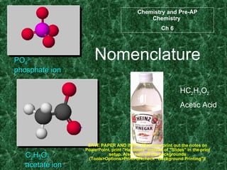 Nomenclature PO 4 3- phosphate ion C 2 H 3 O 2 - acetate ion HC 2 H 3 O 2 Acetic Acid Chemistry and Pre-AP Chemistry  Ch 6 SAVE PAPER AND INK!!! When you print out the notes on PowerPoint, print &quot;Handouts&quot; instead of &quot;Slides&quot; in the print setup. Also, turn off the backgrounds (Tools>Options>Print>UNcheck &quot;Background Printing&quot;)! 