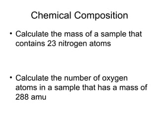 Chemical Composition Calculate the mass of a sample that contains 23 nitrogen atoms Calculate the number of oxygen atoms in a sample that has a mass of 288 amu 