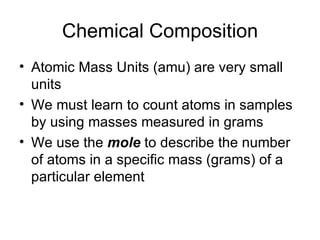 Chemical Composition Atomic Mass Units (amu) are very small units We must learn to count atoms in samples by using masses measured in grams We use the  mole  to describe the number of atoms in a specific mass (grams) of a particular element 