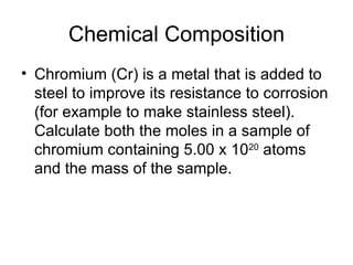 Chemical Composition Chromium (Cr) is a metal that is added to steel to improve its resistance to corrosion (for example to make stainless steel). Calculate both the moles in a sample of chromium containing 5.00 x 10 20  atoms and the mass of the sample. 