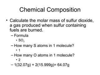 Chemical Composition Calculate the molar mass of sulfur dioxide, a gas produced when sulfur containing fuels are burned.  Formula SO 2   How many S atoms in 1 molecule? 1 How many O atoms in 1 molecule? 2 1(32.07g) + 2(15.999g)= 64.07g 