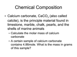 Chemical Composition Calcium carbonate, CaCO 3  (also called calcite), is the principle material found in limestone, marble, chalk, pearls, and the shells of marine animals Calculate the molar mass of calcium carbonate A certain sample of calcium carbonate contains 4.86mole. What is the mass in grams of this sample? 