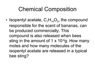Chemical Composition Isopentyl acetate, C 7 H 14 O 2 , the compound responsible for the scent of bananas, can be produced commercially. This compound is also released when bees sting in the amount of 1 x 10 -6 g. How many moles and how many molecules of the isopentyl acetate are released in a typical bee sting? 