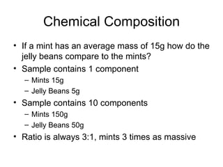 Chemical Composition If a mint has an average mass of 15g how do the jelly beans compare to the mints? Sample contains 1 component  Mints 15g Jelly Beans 5g Sample contains 10 components Mints 150g Jelly Beans 50g Ratio is always 3:1, mints 3 times as massive 