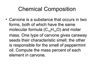 Chemical Composition Carvone is a substance that occurs in two forms, both of which have the same molecular formula (C 10 H 14 O) and molar mass. One type of carvone gives caraway seeds their characteristic smell; the other is responsible for the smell of peppermint oil. Compute the mass percent of each element in carvone. 
