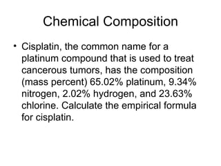 Chemical Composition Cisplatin, the common name for a platinum compound that is used to treat cancerous tumors, has the composition (mass percent) 65.02% platinum, 9.34% nitrogen, 2.02% hydrogen, and 23.63% chlorine. Calculate the empirical formula for cisplatin.  