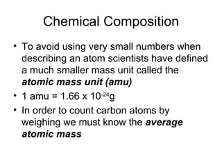 Chemical Composition To avoid using very small numbers when describing an atom scientists have defined a much smaller mass unit called the  atomic mass unit (amu) 1 amu = 1.66 x 10 -24 g In order to count carbon atoms by weighing we must know the  average atomic mass 