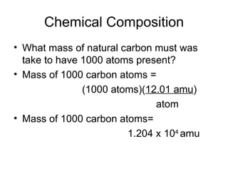Chemical Composition What mass of natural carbon must was take to have 1000 atoms present? Mass of 1000 carbon atoms =  (1000 atoms)( 12.01 amu )   atom Mass of 1000 carbon atoms=  1.204 x 10 4  amu 