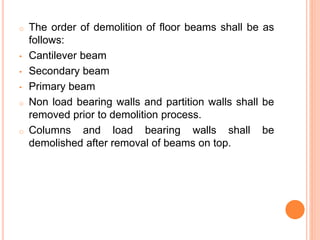 o The order of demolition of floor beams shall be as
follows:
• Cantilever beam
• Secondary beam
• Primary beam
o Non load bearing walls and partition walls shall be
removed prior to demolition process.
o Columns and load bearing walls shall be
demolished after removal of beams on top.
 