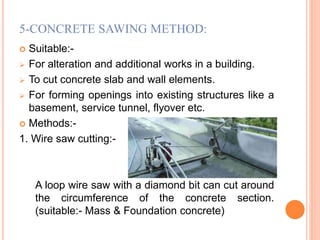 5-CONCRETE SAWING METHOD:
 Suitable:-
 For alteration and additional works in a building.
 To cut concrete slab and wall elements.
 For forming openings into existing structures like a
basement, service tunnel, flyover etc.
 Methods:-
1. Wire saw cutting:-
A loop wire saw with a diamond bit can cut around
the circumference of the concrete section.
(suitable:- Mass & Foundation concrete)
 