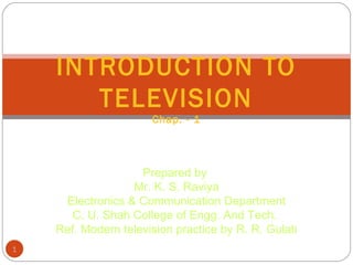 1
INTRODUCTION TO
TELEVISION
Chap. - 1
Prepared by
Mr. K. S. Raviya
Electronics & Communication Department
C. U. Shah College of Engg. And Tech.
Ref. Modern television practice by R. R. Gulati
 