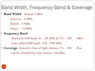 Band Width, Frequency Band & Coverage
10
• Band Width : Around 7 MHz
America – 6 MHz
British – 8 MHz
France – 14 MHz
• Frequency Band :
-Started in VHF band: 41 – 68 MHz & 174 – 230 MHz
-Later added UHF band : 470 – 890 MHz
• Coverage: limited to Line of Sight distance: 75 – 140 Km
-can be extended by relay stations /satellites
 