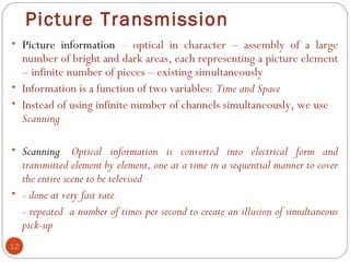 Picture Transmission
12
• Picture information – optical in character – assembly of a large
number of bright and dark areas, each representing a picture element
– infinite number of pieces – existing simultaneously
• Information is a function of two variables: Time and Space
• Instead of using infinite number of channels simultaneously, we use
Scanning
• Scanning: Optical information is converted into electrical form and
transmitted element by element, one at a time in a sequential manner to cover
the entire scene to be televised
• - done at very fast rate
- repeated a number of times per second to create an illusion of simultaneous
pick-up
 