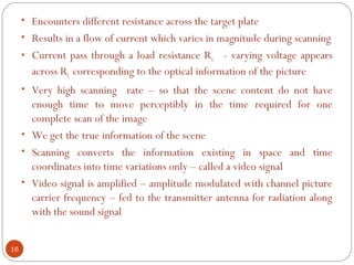 16
• Encounters different resistance across the target plate
• Results in a flow of current which varies in magnitude during scanning
• Current pass through a load resistance RL - varying voltage appears
across RL corresponding to the optical information of the picture
• Very high scanning rate – so that the scene content do not have
enough time to move perceptibly in the time required for one
complete scan of the image
• We get the true information of the scene
• Scanning converts the information existing in space and time
coordinates into time variations only – called a video signal
• Video signal is amplified – amplitude modulated with channel picture
carrier frequency – fed to the transmitter antenna for radiation along
with the sound signal
 