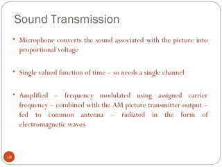 Sound Transmission
19
• Microphone converts the sound associated with the picture into
proportional voltage
• Single valued function of time – so needs a single channel
• Amplified – frequency modulated using assigned carrier
frequency – combined with the AM picture transmitter output –
fed to common antenna – radiated in the form of
electromagnetic waves
 
