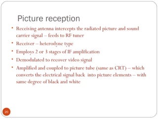 Picture reception
20
• Receiving antenna intercepts the radiated picture and sound
carrier signal – feeds to RF tuner
• Receiver – heterodyne type
• Employs 2 or 3 stages of IF amplification
• Demodulated to recover video signal
• Amplified and coupled to picture tube (same as CRT) – which
converts the electrical signal back into picture elements – with
same degree of black and white
 