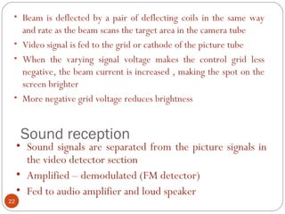 Sound reception
22
• Beam is deflected by a pair of deflecting coils in the same way
and rate as the beam scans the target area in the camera tube
• Video signal is fed to the grid or cathode of the picture tube
• When the varying signal voltage makes the control grid less
negative, the beam current is increased , making the spot on the
screen brighter
• More negative grid voltage reduces brightness
• Sound signals are separated from the picture signals in
the video detector section
• Amplified – demodulated (FM detector)
• Fed to audio amplifier and loud speaker
 