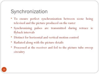 Synchronization
23
• To ensure perfect synchronization between scene being
televised and the picture produced on the raster
• Synchronizing pulses are transmitted during retrace ie
flyback intervals
• Distinct for horizontal and vertical motion control
• Radiated along with the picture details
• Processed at the receiver and fed to the picture tube sweep
circuitry
 