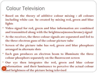 Colour Television
25
• Based on the theory of additive colour mixing : all colours
including white can be created by mixing red, green and blue
lights
• Video signal for red, green and blue information are combined
and transmitted along with the brightness(monochrome) signal
• At the receiver, the three colour signals are separated and fed to
the three electron guns of the colour picture tube
• Screen of the picture tube has red, green and blue phosphors
arranged in alternate dots
• Each gun produces an electron beam to illuminate the three
colour phosphors separately on the fluorescent screen
• Our eye then integrates the red, green and blue colour
information and their luminance to perceive the actual colour
and brightness of the picture being televised
 