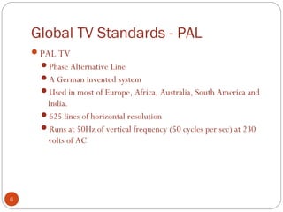 Global TV Standards - PAL
6
PAL TV
Phase Alternative Line
A German invented system
Used in most of Europe, Africa, Australia, South America and
India.
625 lines of horizontal resolution
Runs at 50Hz of vertical frequency (50 cycles per sec) at 230
volts of AC
 