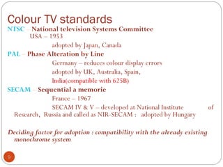 Colour TV standards
9
NTSC – National television Systems Committee
USA – 1953
adopted by Japan, Canada
PAL – Phase Alteration by Line
Germany – reduces colour display errors
adopted by UK, Australia, Spain,
India(compatible with 625B)
SECAM – Sequential a memorie
France – 1967
SECAM IV & V – developed at National Institute of
Research, Russia and called as NIR-SECAM : adopted by Hungary
Deciding factor for adoption : compatibility with the already existing
monochrome system
 